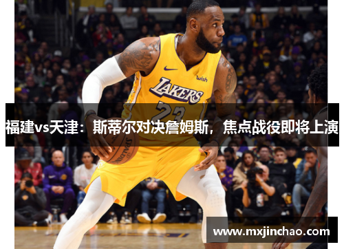 福建vs天津:斯蒂尔对决詹姆斯,焦点战役即将上演